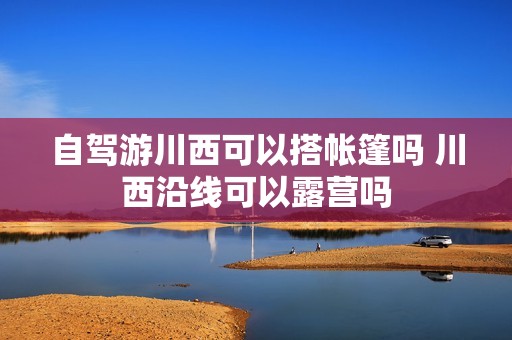 自驾游川西可以搭帐篷吗 川西沿线可以露营吗